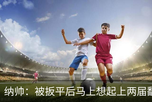 纳帅：被扳平后马上想起上两届翻车了；想夸夸维尔茨和吕迪格